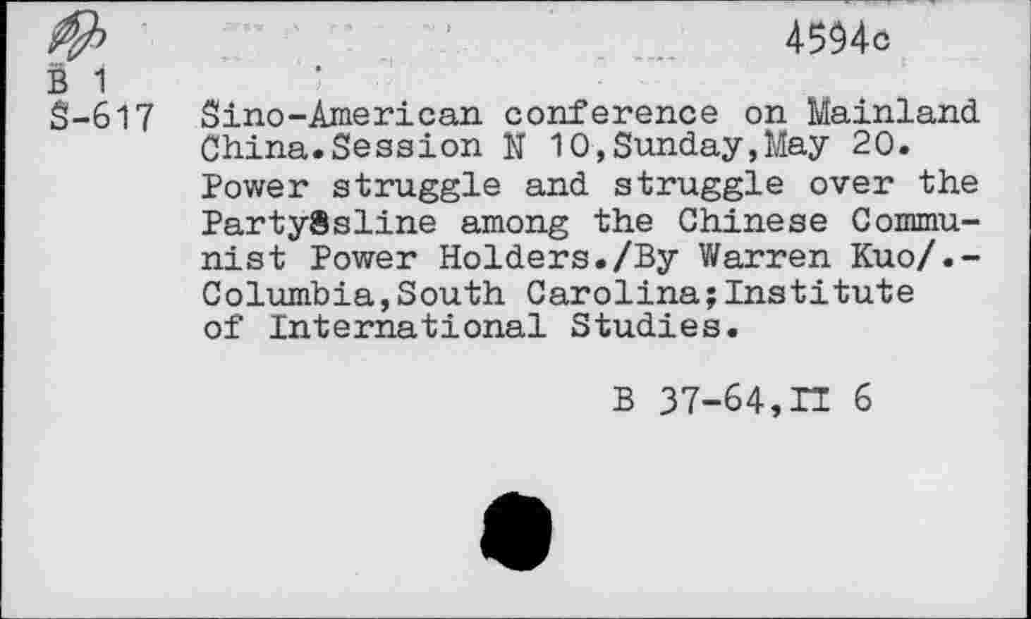 ﻿4594c
B 1
S-617 Sino-American conference on Mainland China.Session N 10,Sunday,May 20.
Power struggle and struggle over the Party8sline among the Chinese Communist Power Holders./By Warren Kuo/.-Columbia,South Carolina;Institute of International Studies.
B 37-64,IT 6